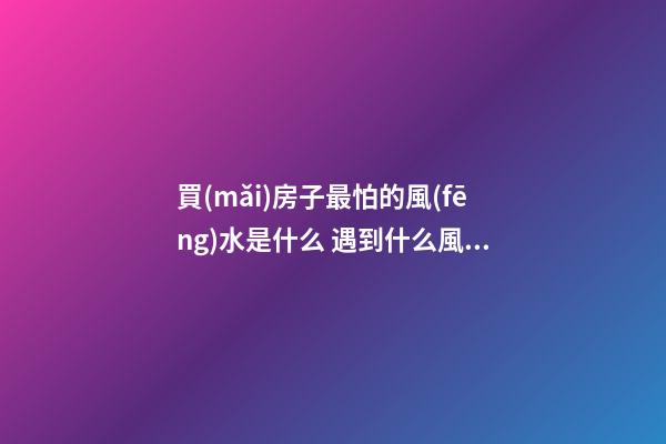 買(mǎi)房子最怕的風(fēng)水是什么 遇到什么風(fēng)水的房子不能買(mǎi)